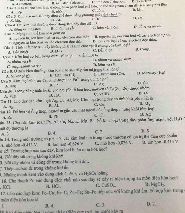 A. 4 electron. B. từ 1 đến 3 electron. C. từ 5 đến 7 electron. D. 8 electron.
Câu 2. Khi tái chế kim loại, ở công đoạn phân loại phế liệu, có thể dùng nam châm để tách riêng phế liệu
A. thép. B. nhôm. C. đồng. D. kẽm.
Câu 3. Kim loại nào sau đây điều chế được bằng phương pháp thủy luyện? D. Cu.
/ A. Mg. B. Ca. C. K.
Câu 4. Hai kim loại thường được dùng làm dây dẫn điện là
A. đồng và tungsten. B. nhôm và sắt. C. kẽm và nhôm. D. đồng và nhôm.
Câu 5. Mạng tinh thể kim loại gồm có
A. nguyên tử, ion kim loại và các electron độc thân. B. nguyên tử, ion kim loại và các electron tự do.
C. nguyên tử kim loại và các electron độc thân. D. ion kim loại và các electron độc thân.
Câu 6. Tính chất nào sau đây không phải là tính chất vật lí chung của kim loại?
A. Dẫn nhiệt B. Dẻo C. Dẫn điện D. Cứng
Câu 7. Kim loại cơ bản trong dural và thép inox lần lượt là
A. nhôm và sắt. B. nhôm và magnesium.
C. magnesium và sắt. D. kẽm và sắt.
Câu 8. Ở điều kiện thường, kim loại nào sau đây tồn tại trang thái lỏng?
A. Silver (Ag). B. Lithium (Li). C. Chromium (Cr). D. Mercury (Hg).
Câu 9. Kim loại nào sau đây khử được ion Fe^(2+) trong dung dịch?
A. Mg. B. Fe. C. Ag. D. Cu.
Câu 10. Trong bảng tuần hoàn các nguyên tố hóa học, nguyên tố Fe (Z=26) thuộc nhóm
A. VIB. B. IIA. C. VIIIB. D. IA.
Câu 11. Cho dãy các kim loại: Ag, Cu, Al, Mg. Kim loại trong dãy có tính khử yếu nhất là
A. Ag. B. Al. C. Cu. D. Mg.
Câu 12. Để bảo vệ ống thép, người ta gắn vào mặt ngoài của ống thép những khối kim loại
A. Zn B. Pb C. Cu D. Ag
1âu 13. Cho các kim loại: Fe, Al, Ca, Na, K, Mg, Be. Số kim loại trong dãy phản ứng mạnh với H_2O
điệt độ thường là D. 5.
A. 3. B. 4. C. 2.
lu 14. Trong môi trường có pH=7 ', các kim loại tan trong nước thường có giá trị thế điện cực chuẩn
A. nhỏ hơn -0,413 V. B. lớn hơn -0,826 V. C. nhỏ hơn -0,826 V. D. lớn hơn -0,413 V.
u 15. Trường hợp nào sau đây, kim loại bị ăn mòn hóa học?
A. Đốt dây sắt trong không khí khô.
B. Nối dây nhôm và đồng để trong không khí ẩm.
C. Thép cacbon để trong không khí ẩm.
0. Nhúng thanh kẽm vào dung dịch CuSO_4 và H_2SO_4 loãng
16. Cho thanh Zn vào dung dịch chất nào sau đây sẽ xảy ra hiện tượng ăn mòn điện hóa học?
. KCl. B. HCl. C. CuSO_4. D. MgCl_2.
17. Cho các hợp kim: Fe-Cu; Fe-C; 2 En-Fe; Sn-Fe tiếp xúc với không khí ẩm. Số hợp kim trong
mòn điện hóa học là
1. B. 4. C. 3. D. 2.
18. Khi diện phân NaCl nóng chảy (điện cực trợ), tại catột xảy ra