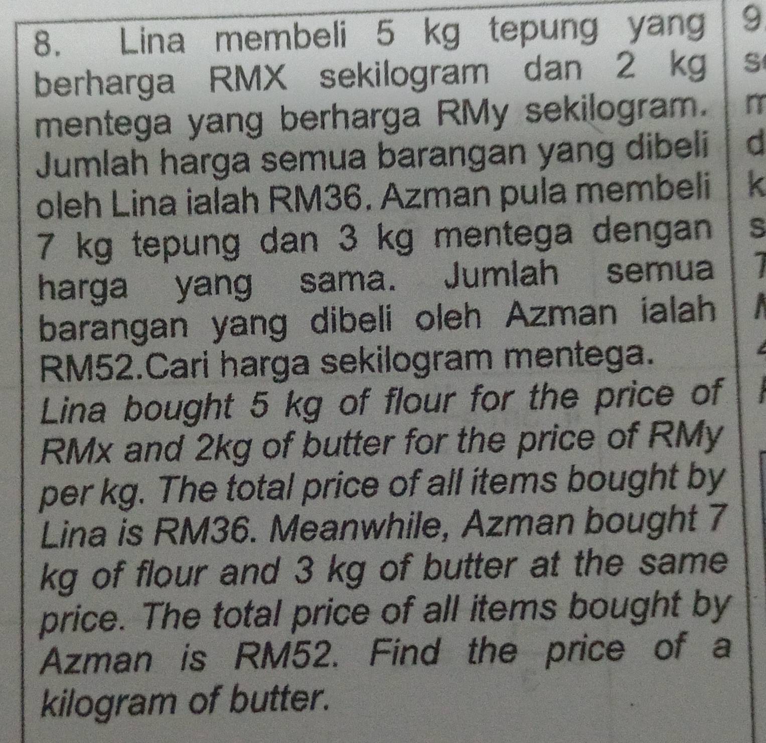 Lina membeli 5 kg tepung yang 9 
berharga RMX sekilogram dan 2 kg S 
mentega yang berharga RMy sekilogram. 
Jumlah harga semua barangan yang dibeli d 
oleh Lina ialah RM36. Azman pula membeli
7 kg tepung dan 3 kg mentega dengan S 
harga yang sama. Jumlah semua 
barangan yang dibeli oleh Azman ialah
RM52.Cari harga sekilogram mentega. 
Lina bought 5 kg of flour for the price of
RMx and 2kg of butter for the price of RMy
per kg. The total price of all items bought by 
Lina is RM36. Meanwhile, Azman bought 7
kg of flour and 3 kg of butter at the same 
price. The total price of all items bought by 
Azman is RM52. Find the price of a
kilogram of butter.