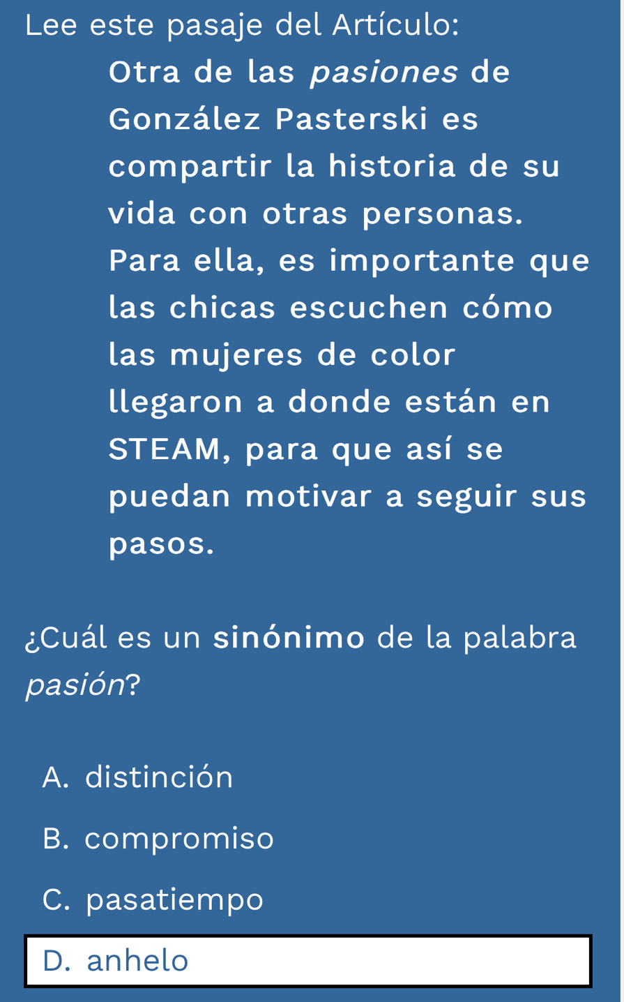 Lee este pasaje del Artículo:
Otra de las pasiones de
González Pasterski es
compartir la historia de su
vida con otras personas.
Para ella, es importante que
las chicas escuchen cómo
las mujeres de color
llegaron a donde están en
STEAM, para que así se
puedan motivar a seguir sus
pasos.
¿Cuál es un sinónimo de la palabra
pasión?
A. distinción
B. compromiso
C. pasatiempo
D. anhelo