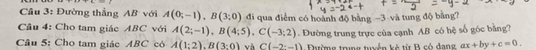 Cầu 3: Đường thẳng AB với A(0;-1), B(3;0) đi qua điểm có hoành độ bằng −3 và tung độ bằng? 
Cầu 4: Cho tam giác ABC với A(2;-1), B(4;5), C(-3;2)
Câu 5: Cho tam giác ABC có A(1;2), B(3:0) và C(-2:-1). Đường trung trực của cạnh AB có hệ số góc bằng? 
Đường trung tuyến kè từ B có dang ax+by+c=0.