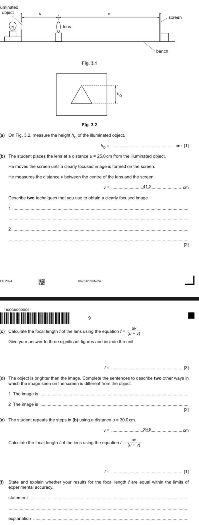 Fig. 3.1 
ho 
Fig. 3.2 
(a) On Fig. 3.2, measure the height h_0 of the illuminated object.
h_0= _  .cm [1] 
(b) The student places the lens at a distance u=25. 0 cm from the illuminated object. 
He moves the screen until a clearly focused image is formed on the screen. 
He measures the distance v between the centre of the lens and the screen.
v= _ 41.2 cm
_1 
_ 
_2 
_ 
[2] 
ES 2024 0625/61/O/N/24 
* 0000800000009 * 
9 
(c) Calculate the focal length f of the lens using the equation f= UV/(U+V) . 
Give your answer to three significant figures and include the unit.
f= _[3] 
which the image seen on the screen is different from the object 
1 The image is 
2 The image is_ 
[2] 
(e) The student repeats the steps in (b) using a distance u=30.0cm.
v=
_
cm
Calculate the focal length f of the lens using the equation f= UV/(U+V) . 
_[1] 
f) State and explain whether your results for the focal length f are equal within the limits of 
experimental accuracy. 
statement 
_ 
explanation_