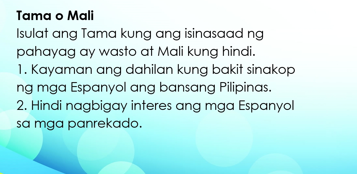 Tama o Mali 
Isulat ang Tama kung ang isinasaad ng 
pahayag ay wasto at Mali kung hindi. 
1. Kayaman ang dahilan kung bakit sinakop 
ng mga Espanyol ang bansang Pilipinas. 
2. Hindi nagbigay interes ang mga Espanyol 
sa mga panrekado.