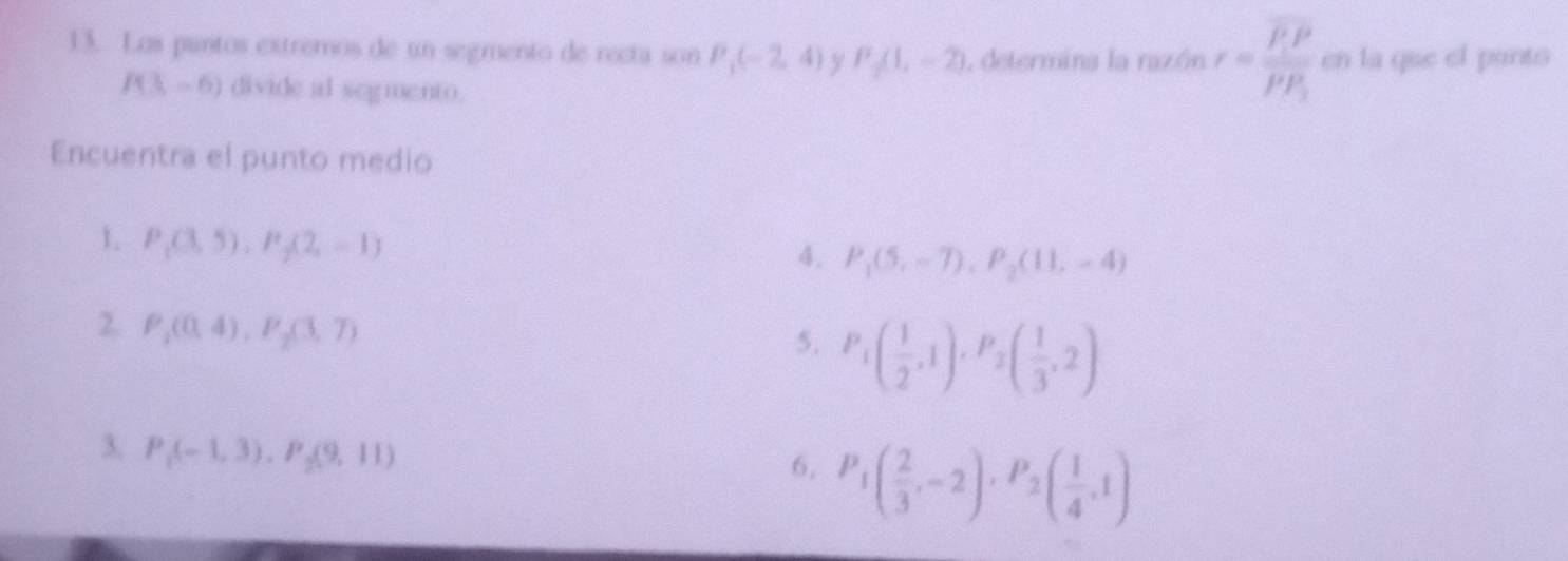 Los puntos extremos de un segmento de recta son P_1(-2,4) y P_2(1,-2) 1 determina la razón r=frac overline P· Poverline PP_1 en la que el pants
P(3,-6) divide al segmento.
Encuentra el punto medio
1. P_1(3,5), P_2(2,-1)
4. P_1(5,-7), P_2(11,-4)
2 P_1(0,4), P_2(3,7)
5. P_1( 1/2 ,1), P_2( 1/3 ,2)
3. P_1(-1,3), P_2(9,11)
6, P_1( 2/3 ,-2), P_2( 1/4 ,1)