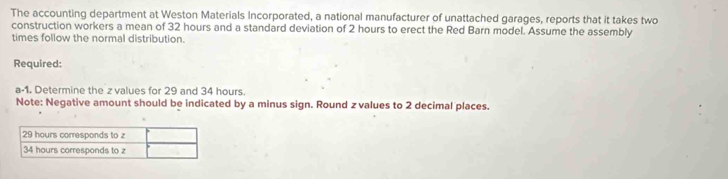 The accounting department at Weston Materials Incorporated, a national manufacturer of unattached garages, reports that it takes two 
construction workers a mean of 32 hours and a standard deviation of 2 hours to erect the Red Barn model. Assume the assembly 
times follow the normal distribution. 
Required: 
a-1. Determine the z values for 29 and 34 hours. 
Note: Negative amount should be indicated by a minus sign. Round z values to 2 decimal places.