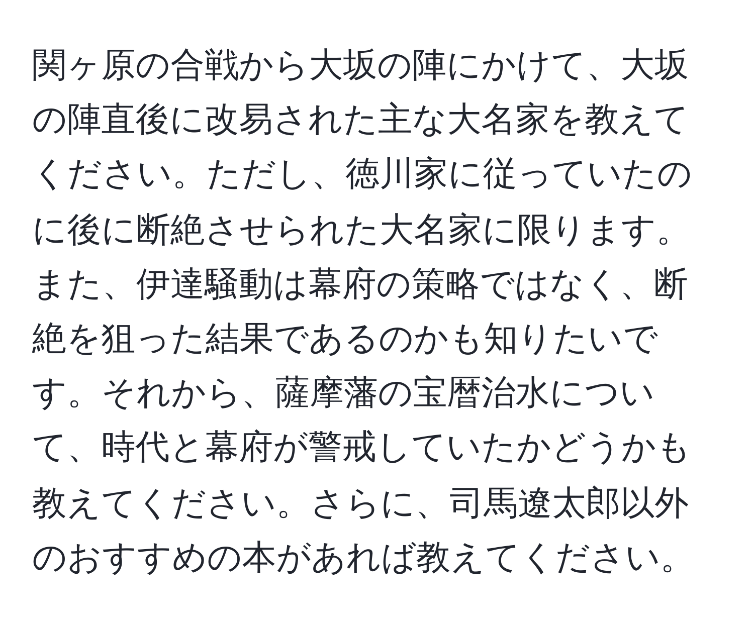 関ヶ原の合戦から大坂の陣にかけて、大坂の陣直後に改易された主な大名家を教えてください。ただし、徳川家に従っていたのに後に断絶させられた大名家に限ります。また、伊達騒動は幕府の策略ではなく、断絶を狙った結果であるのかも知りたいです。それから、薩摩藩の宝暦治水について、時代と幕府が警戒していたかどうかも教えてください。さらに、司馬遼太郎以外のおすすめの本があれば教えてください。