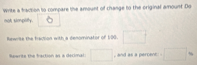 Write a fraction to compare the amount of change to the original amount Do 
not simplify. 
Rewrite the fraction with a denominator of 100. □°
Rewrite the fraction as a decimal: □ , and as a percent: □ %