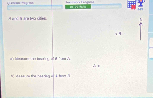 Question Progress Homework Progress 
18 / 39 Marks 
44%
A and B are two cities. 
N
* B
a) Measure the bearing of B from A.
A*
b) Measure the bearing of A from B.