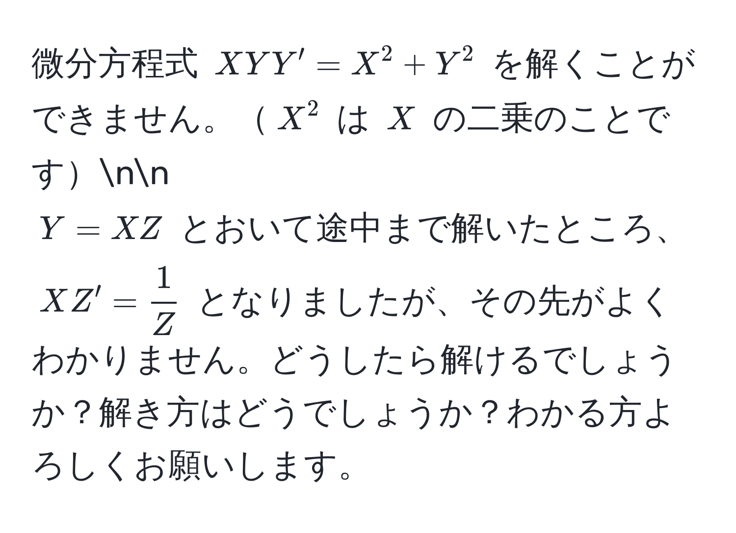 微分方程式 ( XY Y' = X^(2 + Y^2 ) を解くことができません。( X^2 ) は ( X ) の二乗のことですnn
( Y = XZ ) とおいて途中まで解いたところ、( XZ' = frac1)Z ) となりましたが、その先がよくわかりません。どうしたら解けるでしょうか？解き方はどうでしょうか？わかる方よろしくお願いします。