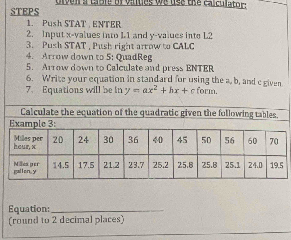 Given a table of values we use the calculator: 
STEPS 
1. Push STAT , ENTER 
2. Input x -values into L1 and y -values into L2
3. Push STAT , Push right arrow to CALC 
4. Arrow down to 5: QuadReg 
5. Arrow down to Calculate and press ENTER 
6. Write your equation in standard for using the a, b, and c given. 
7. Equations will be in y=ax^2+bx+c form. 
Calculate the equation of the quadratic given the following tables, 
Equation:_ 
(round to 2 decimal places) 
_ 
_