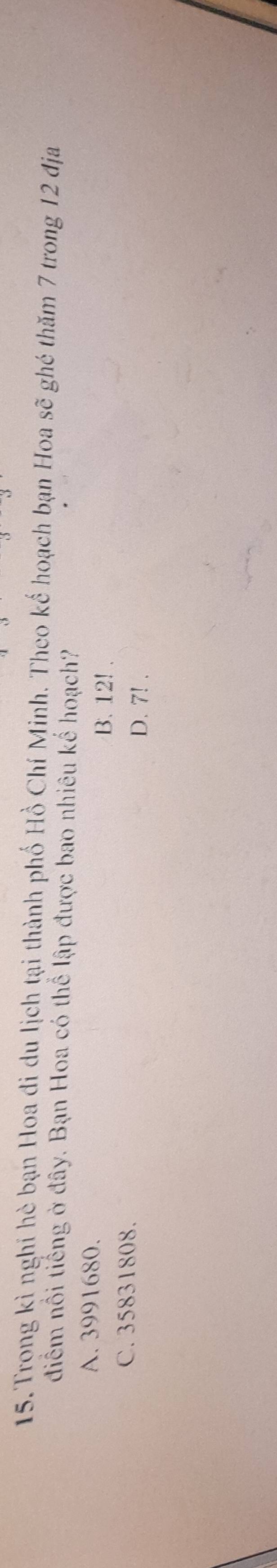 Trong kì nghỉ hè bạn Hoa đi du lịch tại thành phố Hồ Chí Minh. Theo kế hoạch bạn Hoa sẽ ghé thăm 7 trong 12 địa
điểm nổi tiếng ở đây. Bạn Hoa có thể lập được bao nhiêu kế hoạch?
A. 3991680. B. 12!.
C. 35831808. D. 7!.