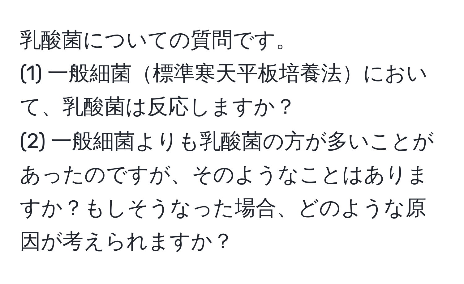 乳酸菌についての質問です。  
(1) 一般細菌標準寒天平板培養法において、乳酸菌は反応しますか？  
(2) 一般細菌よりも乳酸菌の方が多いことがあったのですが、そのようなことはありますか？もしそうなった場合、どのような原因が考えられますか？