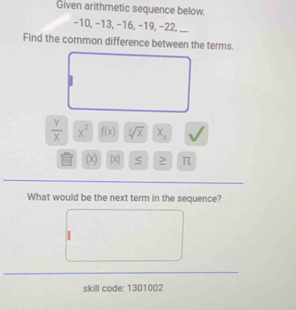 Given arithmetic sequence below.
−10, −13, −16, −19, −22, __ 
Find the common difference between the terms.
 Y/X  x^2 f(x) sqrt[n](x) X_n
111 (x) |X| S ≥ π
What would be the next term in the sequence? 
skill code: 1301002