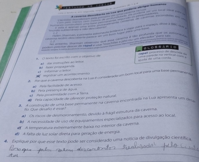 Eeia o festo e, em seguida, responda as questões de 1 a 
A caverna descoberta na Lua que podería abrigar humanos
Clentitas descobrman s comenta na cr uma cavera da cu
Com pelo meros com mepos de rofundidade, ela podera ser um local ideal para  e
humanos construllem unas petros de prarua legundo of nesqulaidions
E esta é apeñas uma entre provavelmente certenas de cavernas escondidas em um
''mundo subterrâneo e não descoberto''
Helen Sharman, a primeira astronauta britânica a viajar para o espaço, disse à BBC que a
1. .1
caverna recém-descoberta parece sor um bom lugar para uma base
No entanto, Sharman observou que essa caverna é tão profunda que os astronauta
[-]
podem precisar descer de raper é 95 amochilas a jato ou um elevador' para sair
que rutasa abvicar hueranas thnl Abere mto  e  a 
24 Ve lel Geoga Acmem des phers do L oe and posns at gar hutgeee Dsperiad ea hem/r t Rona vs rov bercmess/21402/a cndnt detchtare n
GLOSSARIO
rocess  e    c    
1. O texto foi escrito com o objetivo de  uma parede na vertical com  
ajuda de uma corda
a) dar instruções ao leitor.
b) fazer propaganda.
c) informar o leitor.
registrar um acontecimento.
2. Por que a caverna descoberta na Lua é considerada um bom local para uma base permanente?
a) Pela facilidade de acesso.
b) Pela presença de água.
c) Pela proximidade com a Terra.
* Pela capacidade de oferecer proteção natural.
3 A construção de uma base permanente na caverna encontrada na Lua apresenta um desa
fio. Que desafio é esse?
a) Os riscos de desmoronamento, devido à frágil estrutura da caverna.
b) A necessidade de uso de equipamentos especializados para acesso ao local,
A temperatura extremamente baixa no interior da caverna.
d) A falta de luz solar direta para geração de energia.
Aa Explique por que esse texto pode ser considerado uma notícia de divulgação científica
_
_