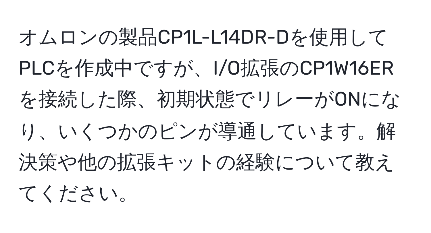 オムロンの製品CP1L-L14DR-Dを使用してPLCを作成中ですが、I/O拡張のCP1W16ERを接続した際、初期状態でリレーがONになり、いくつかのピンが導通しています。解決策や他の拡張キットの経験について教えてください。