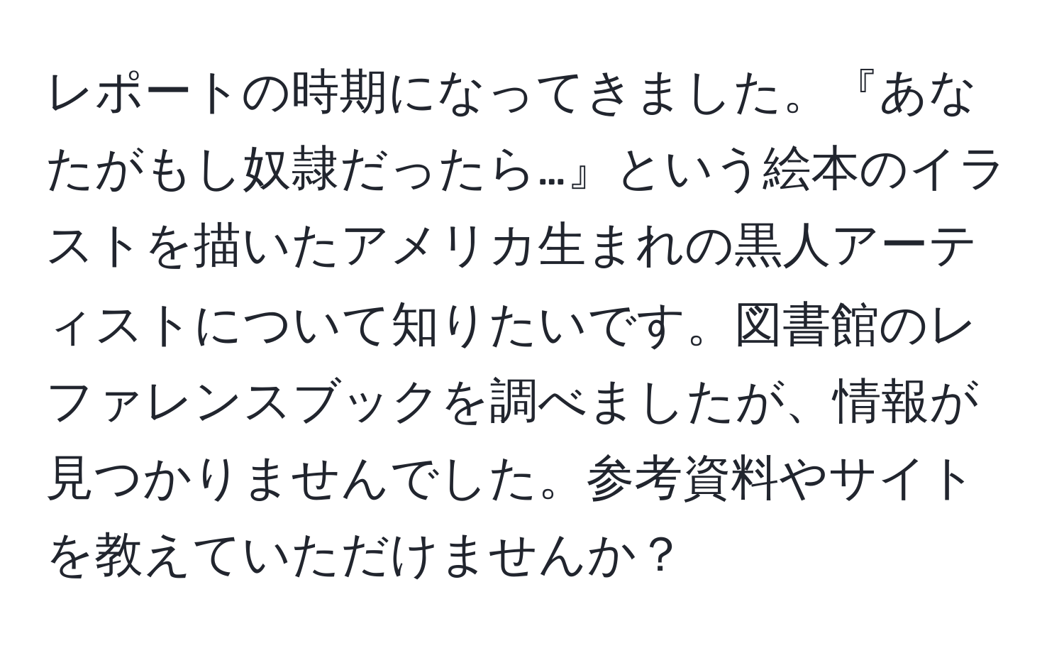 レポートの時期になってきました。『あなたがもし奴隷だったら…』という絵本のイラストを描いたアメリカ生まれの黒人アーティストについて知りたいです。図書館のレファレンスブックを調べましたが、情報が見つかりませんでした。参考資料やサイトを教えていただけませんか？