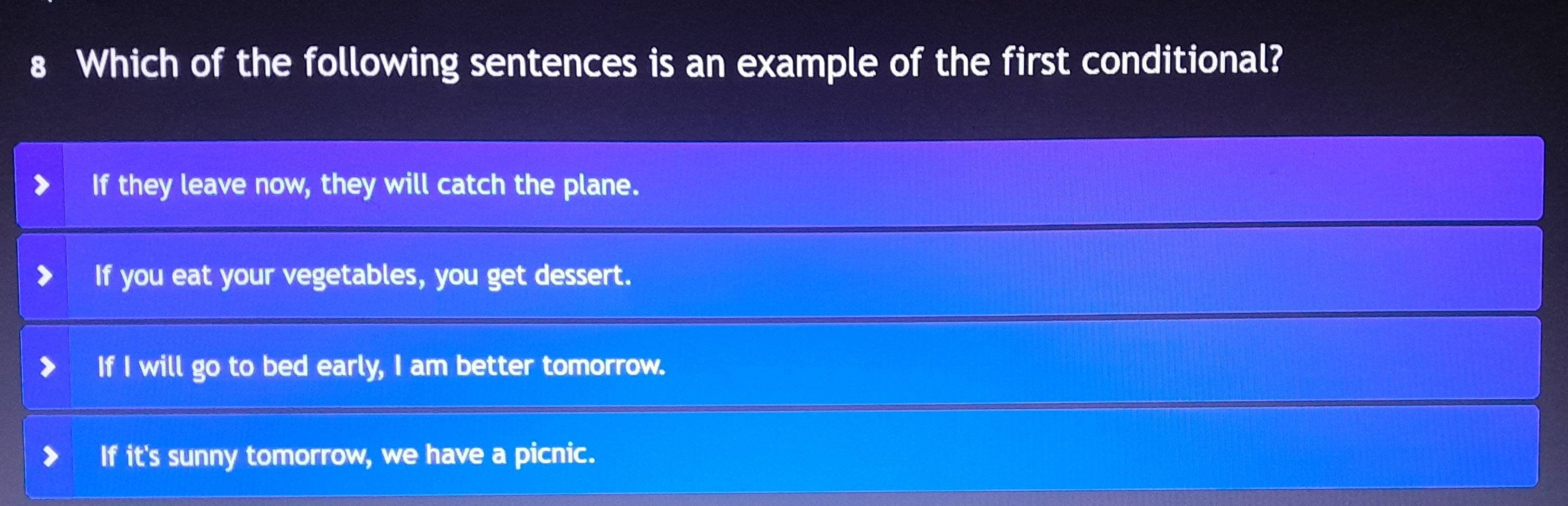 Which of the following sentences is an example of the first conditional?
If they leave now, they will catch the plane.
If you eat your vegetables, you get dessert.
If I will go to bed early, I am better tomorrow.
If it's sunny tomorrow, we have a picnic.