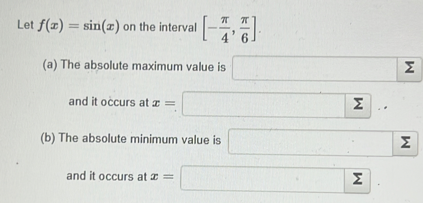 Let f(x)=sin (x) on the interval [- π /4 , π /6 ].
(a) The absolute maximum value is □ sumlimits
and it occurs at x=□..
(b) The absolute minimum value is □ sumlimits
and it occurs at x=□.