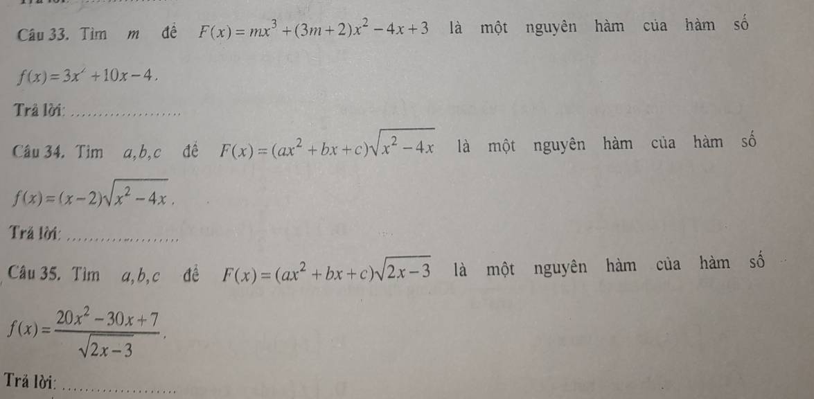 Tìm m đề F(x)=mx^3+(3m+2)x^2-4x+3 là một nguyên hàm của hàm số
f(x)=3x^2+10x-4. 
Trâ lời:_ 
Câu 34. Tìm a, b, c đề F(x)=(ax^2+bx+c)sqrt(x^2-4x) là một nguyên hàm của hàm số
f(x)=(x-2)sqrt(x^2-4x). 
Trả lời:_ 
Câu 35. Tìm a, b, c đề F(x)=(ax^2+bx+c)sqrt(2x-3) là một nguyên hàm của hàm số
f(x)= (20x^2-30x+7)/sqrt(2x-3) . 
Trả lời:_