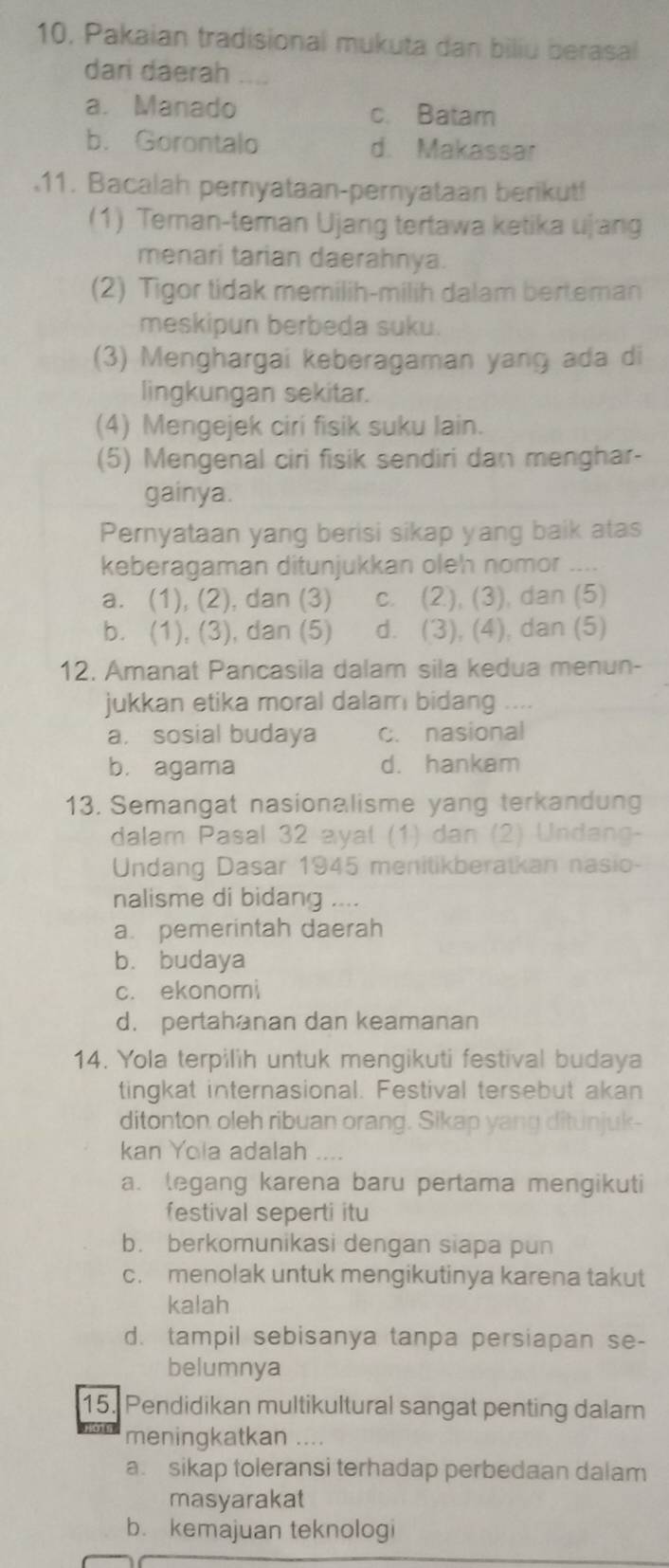 10, Pakaian tradisional mukuta dan biliu berasal
dari daerah
a. Manado c. Batam
b. Gorontalo d. Makassar
11. Bacalah pernyataan-pernyataan berikut!
(1) Teman-teman Ujang tertawa ketika ujang
menari tarian daerahnya.
(2) Tigor tidak memilih-milih dalam berteman
meskipun berbeda suku.
(3) Menghargai keberagaman yang ada di
lingkungan sekitar.
(4) Mengejek ciri fisik suku lain.
(5) Mengenal ciri fisik sendiri dan menghar-
gainya.
Pernyataan yang berisi sikap yang baik atas
keberagaman ditunjukkan oleh nomor ....
a. (1), (2), dan (3) c. (2), (3), dan (5)
b. (1), (3), dan (5) d. (3), (4), dan (5)
12. Amanat Pancasila dalam sila kedua menun-
jukkan etika moral dalam bidang ....
a. sosial budaya c. nasional
b. agama d. hankam
13. Semangat nasionalisme yang terkandung
dalam Pasal 32 ayal (1) dan (2) Undang-
Undang Dasar 1945 menitikberatkan nasio-
nalisme di bidang ....
a. pemerintah daerah
b. budaya
c. ekonomi
d. pertahanan dan keamanan
14. Yola terpilih untuk mengikuti festival budaya
tingkat internasional. Festival tersebut akan
ditonton oleh ribuan orang. Sikap yang ditunjuk-
kan Yola adalah ....
a. legang karena baru pertama mengikuti
festival seperti itu
b. berkomunikasi dengan siapa pun
c. menolak untuk mengikutinya karena takut
kalah
d. tampil sebisanya tanpa persiapan se-
belumnya
15. Pendidikan multikultural sangat penting dalam
meningkatkan ....
a. sikap toleransi terhadap perbedaan dalam
masyarakat
b. kemajuan teknologi