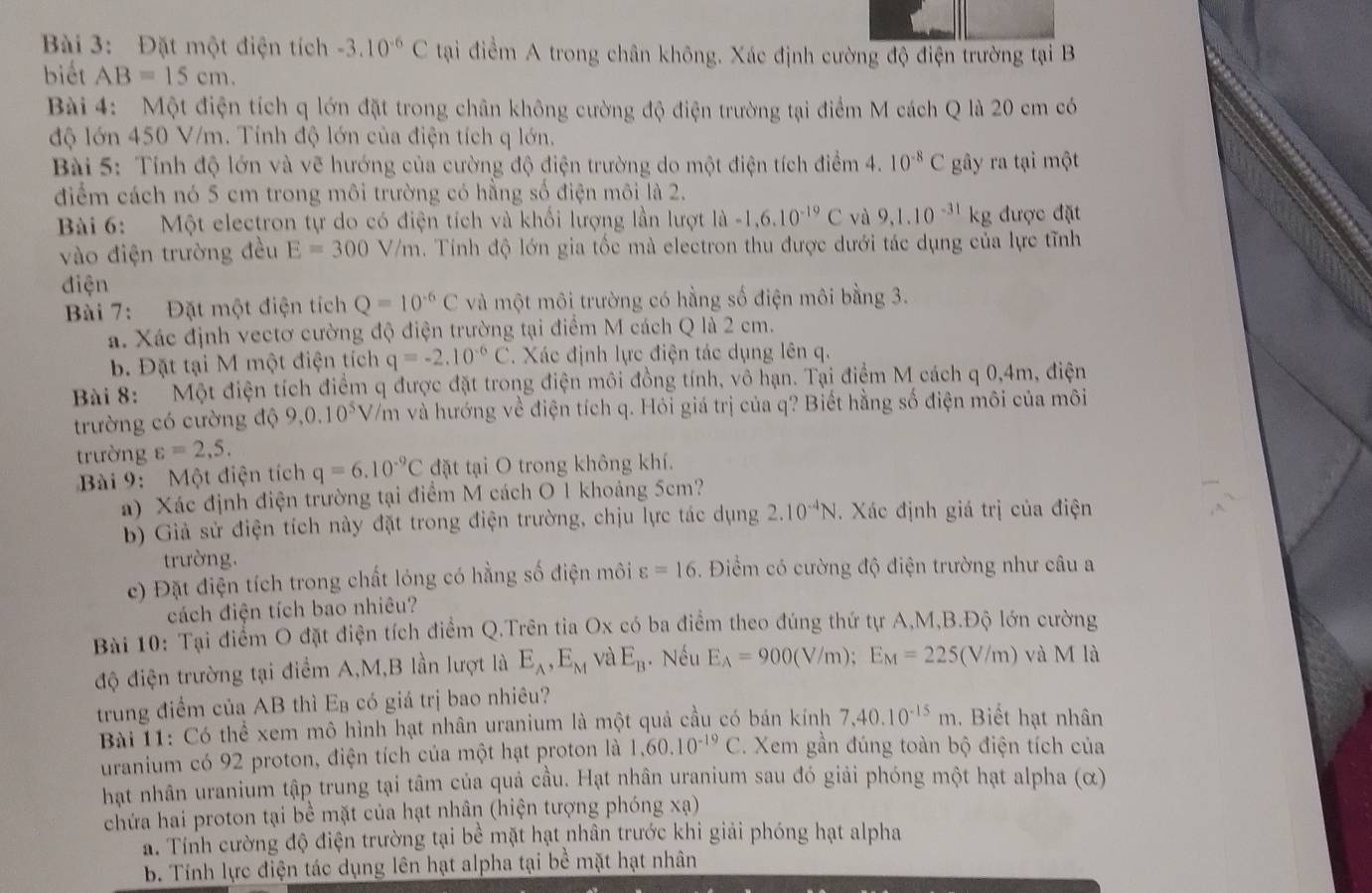 Đặt một điện tích -3.10^(-6)C tại điểm A trong chân không. Xác định cường độ điện trường tại B
biết AB=15cm.
Bài 4: Một điện tích q lớn đặt trong chân không cường độ điện trường tại điểm M cách Q là 20 cm có
độ lớn 450 V/m. Tính độ lớn của điện tích q lớn.
Bài 5: Tính độ lớn và vẽ hướng của cường độ điện trường do một điện tích điểm 4. 10^(-8)C gây ra tại một
điểm cách nó 5 cm trong môi trường có hằng số điện môi là 2.
Bài 6: Một electron tự do có điện tích và khối lượng lần lượt 1hat a-1,6,10^(-19)C và 9,1.10^(-31)kg được đặt
vào điện trường đều E=300V/m Tính độ lớn gia tốc mà electron thu được dưới tác dụng của lực tĩnh
điện
Bài 7: Đặt một điện tích Q=10^(-6)C và một môi trường có hằng số điện môi bằng 3.
a. Xác định vectơ cường độ điện trường tại điểm M cách Q là 2 cm.
b. Đặt tại M một điện tích q=-2.10^(-6)C. Xác định lực điện tác dụng lên q.
Bài 8: Một điện tích điểm q được đặt trong điện môi đồng tính, vô hạn. Tại điểm M cách q 0,4m, điện
trường có cường độ 9,0.10^5 V/m và hướng về điện tích q. Hỏi giá trị của q? Biết hằng số điện môi của môi
trường varepsilon =2,5.
Bài 9: Một điện tích q=6.10^(-9)C đặt tại O trong không khí.
a) Xác định điện trường tại điểm M cách O 1 khoảng 5cm?
b Giả sử điện tích này đặt trong điện trường, chịu lực tác dụng 2.10^(-4)N Xác định giá trị của điện
trường.
c) Đặt điện tích trong chất lóng có hằng số điện môi varepsilon =16. Điểm có cường độ điện trường như câu a
cách điện tích bao nhiêu?
Bài 10: Tại điểm O đặt điện tích điểm Q.Trên tia Ox có ba điểm theo đúng thứ tự A,M,B.Độ lớn cường
độ điện trường tại điểm A,M,B lần lượt là E_A,E_M và E_B. Nếu E_A=900(V/m);E_M=225(V/m) và M là
trung điểm của AB thì Eạ có giá trị bao nhiêu?
Bài 11: Có thể xem mô hình hạt nhân uranium là một quả cầu có bán kính 7,40.10^(-15)m. Biết hạt nhân
uranium có 92 proton, điện tích của một hạt proton là 1,60.10^(-19)C. Xem gần đúng toàn bộ điện tích của
hạt nhân uranium tập trung tại tâm của quả cầu. Hạt nhân uranium sau đó giải phóng một hạt alpha (α)
chứa hai proton tại bề mặt của hạt nhân (hiện tượng phóng xạ)
a. Tính cường độ điện trường tại bề mặt hạt nhân trước khi giải phóng hạt alpha
. Tính lực điện tác dụng lên hạt alpha tại bề mặt hạt nhân