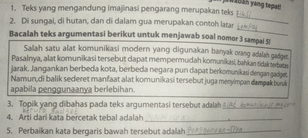 juwabán yang tepat! 
1. Teks yang mengandung imajinasi pengarang merupakan teks 
_ 
2. Di sungai, di hutan, dan di dalam gua merupakan contoh latar 
_ 
Bacalah teks argumentasi berikut untuk menjawab soal nomor 3 sampai 5! 
Salah satu alat komunikasi modern yang digunakan banyak orang adalah gadget. 
Pasalnya, alat komunikasi tersebut dapat mempermudah komunikasi, bahkan tidak terbatas 
jarak. Jangankan berbeda kota, berbeda negara pun dapat berkomunikasi dengan gadget. 
Namun,di balik sederet manfaat alat komunikasi tersebut juga menyimpan dampak buruk 
apabila penggunaanya berlebihan. 
3. Topik yang dibahas pada teks argumentasi tersebut adalah_ 
4. Arti dari kata bercetak tebal adalah_ 
5. Perbaikan kata bergaris bawah tersebut adalah_