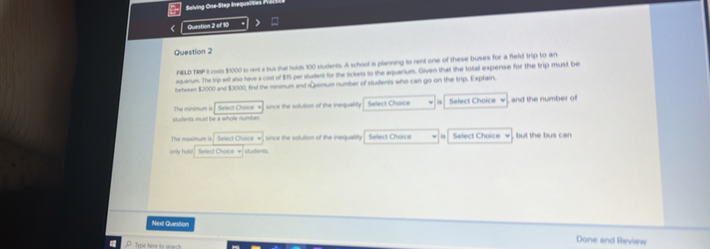 Solving One-Step Inequalities P rac
< Question 2 of 10 >
Question 2
FIELD TRIP It costs $1000 to rent a bus that holds 100 students. A school is planning to rent one of these buses for a field trip to an
aquarium. The trip will also have a cost of $15 per student for the tickets to the aquarium. Given that the total expense for the trip must be
between $2000 and $3000, find the minimum and n ximum number of students who can go on the trip. Explain.
The minimum is Select Choice v, since the solution of the inequality Select Choice 、 Select Choice , and the number of
students must be a whole number.
The maximum is Select Choice √, since the solution of the inequality Select Choice Select Choice √, but the bus can
only hold Select Choice ν students.
Next Question Done and Review