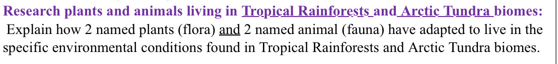 Research plants and animals living in Tropical Rainforests and Arctic Tundra biomes: 
Explain how 2 named plants (flora) and 2 named animal (fauna) have adapted to live in the 
specific environmental conditions found in Tropical Rainforests and Arctic Tundra biomes.