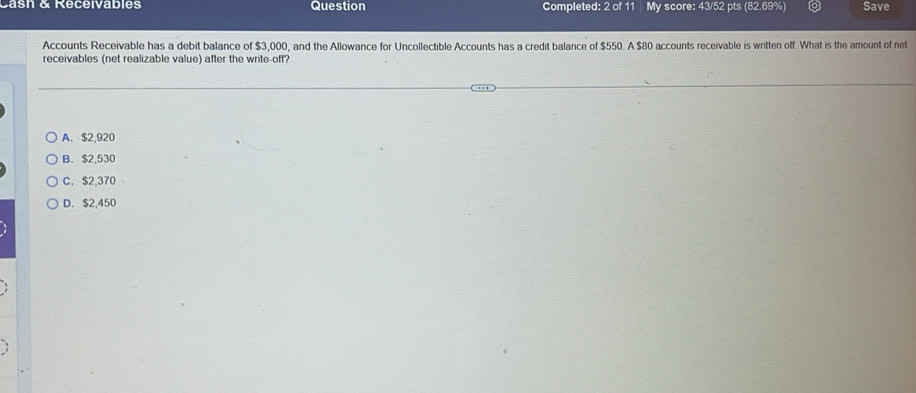 Cash & Receivables Question Completed: 2 of 11 My score: 43/52 pts (82.69%) Save
Accounts Receivable has a debit balance of $3,000, and the Allowance for Uncollectible Accounts has a credit balance of $550. A $80 accounts receivable is written off. What is the amount of net
receivables (net realizable value) after the write-off?
A. $2,920
B. $2,530
C. $2,370
D. $2,450