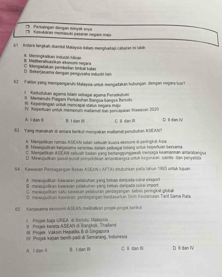 Persaingan dengan minyak soya
Kesukaran memasuki pasaran negara maju
61 Antara langkah diambil Malaysia dalam menghadapi cabaran ini ialah
A Meningkatkan industri hiliran
B Meliberalisasikan ekonomi negara
C Mengadakan pembelian timbal balas
D Bekerjasama dengan pengusaha industri lain
62 Faktor yang mempengaruhi Malaysia untuk mengadakan hubungan dengan negara luar?
I Kedudukan agama Islam sebagai agama Persekutuan
Il Memenuhi Piagam Pertubuhan Bangsa-bangsa Bersatu
III Kepentingan untuk mencapai status negara maju
IV Keperluan untuk memenuhi matlamat dan pencapaian Wawasan 2020
A I dan II B I dan III C II dan III D II dan IV
63 Yang manakah di antara berikut merupakan matlamat penubuhan ASEAN?
A Menjadikan rantau ASEAN salah sebuah kuasa ekonomi di peringkat Asia
B Mewujudkan kerjasama serantau dalam pelbagai bidang untuk keperluan bersama
C Menjadikan ASEAN sebuah badan yang bertanggungjawab menjaga keamannan antarabangsa
D Mewujudkan pusat-pusat penyelidikan antarabangsa untuk kegunaan saintis dan penyelidik
64 Kawasan Perdagangan Bebas ASEAN ( AFTA) ditubuhkan pada tahun 1993 untuk tujuan
A mewujudkan kawasan pelabuhan yang bebas daripada cukai eksport
B mewujudkan kawasan pelabuhan yang bebas daripada cukai import
C mewujudkan satu kawasan pelaburan perdagangan bebas peringkat global
D mewujudkan kawasan perdagangan berdasarkan Skim Keutamaan Tarif Sama Rata
65 Kerjasama ekonorni ASEAN melibatkan projek-projek berikut
I Projek baja UREA di Bintulu, Malaysia
II Projek kereta ASEAN di Bangkok, Thailand
III Projek Vaksin Hepatitis B di Singapura
IV Projek kajian benih padi di Semarang, Indonesia
A l dan II B I dan III C II dan III D II dan IV