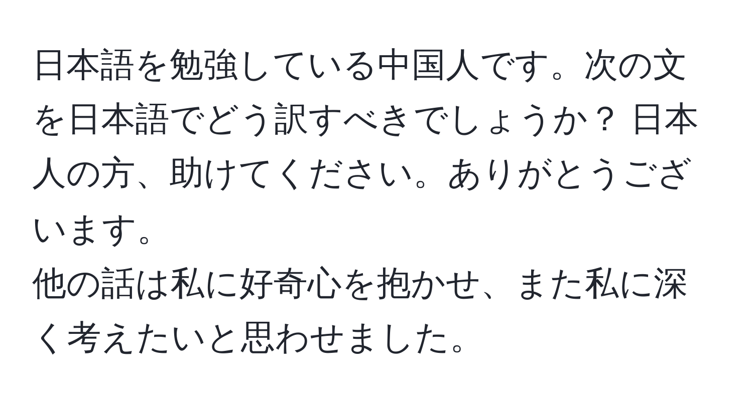 日本語を勉強している中国人です。次の文を日本語でどう訳すべきでしょうか？ 日本人の方、助けてください。ありがとうございます。  
他の話は私に好奇心を抱かせ、また私に深く考えたいと思わせました。