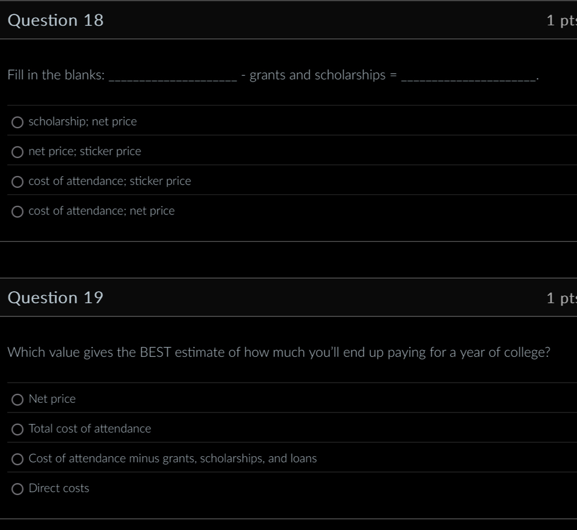 Fill in the blanks: _- grants and scholarships =_
.
scholarship; net price
net price; sticker price
cost of attendance; sticker price
cost of attendance; net price
Question 19 1 pt
Which value gives the BEST estimate of how much you’ll end up paying for a year of college?
Net price
Total cost of attendance
Cost of attendance minus grants, scholarships, and loans
Direct costs