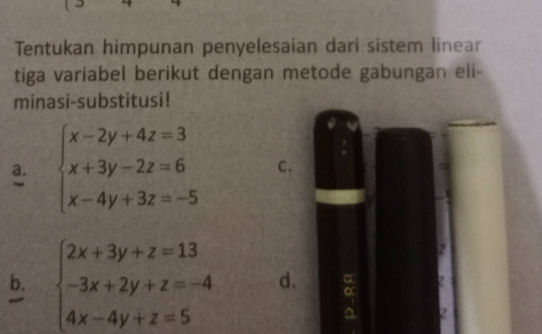 Tentukan himpunan penyelesaian dari sistem linear
tiga variabel berikut dengan metode gabungan eli-
minasi-substitusi!
a. beginarrayl x-2y+4z=3 x+3y-2z=6 x-4y+3z=-5endarray.
C.
b. beginarrayl 2x+3y+z=13 -3x+2y+z=-4 4x-4y+z=5endarray.
Z
d. a
Z
Z