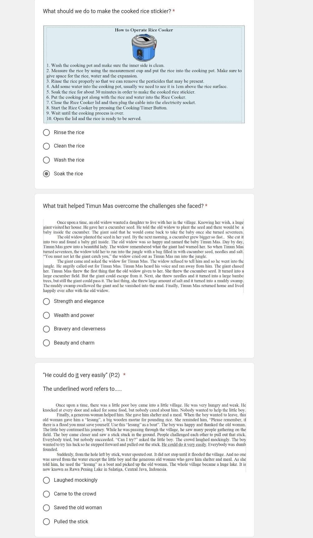 What should we do to make the cooked rice stickier? *
How to Operate Rice Cooker
2. Measure the rice by using the measurement cup and put the rice into the cooking pot. Make sure to
3. Rinse the rice properly so that we can remove the pesticides that may be present.
4. Add some water into the cooking pot, usually we need to see it is 1cm above the rice surface.
5. Soak the rice for about 30 minutes in order to make the cooked rice stickier.
6. Put the cooking pot along with the rice and water into the Rice Cooker
7. Close the Rice Cooker lid and then plug the cable into the electricity socket.
8. Start the Rice Cooker by pressing the Cooking/Timer Button.
10. Open the lid and the rice is ready to be served
Rinse the rice
Clean the rice
Wash the rice
Soak the rice
What trait helped Timun Mas overcome the challenges she faced? *
Timun Mas grew into a beautiful lady. The widow remembered what the giant had warned her. So when Timun Mas
turned seventeen, the widow told her to run into the jungle with a bag filled in with cucumber seed, needles and salt
“You must not let the giant catch you,” the widow cried out as Timun Mas ran into the jungle.
The giant came and asked the widow for Timun Mas. The widow refused to tell him and so he went into the
ungle. He angrily called out for Timun Mas. Timun Mas heard his voice and ran away from him. The giant chased
large cucumber field. But the giant could escape from it. Next, she threw needles and it turned into a large bambo
trees, but still the giant could pass it. The last thing, she threw large amount of salt and it turned into a muddy swamp.
The muddy swamp swallowed the giant and he vanished into the mud. Finally, Timun Mas returned home and lived
happily ever after with the old widow.
Strength and elegance
Wealth and power
Bravery and cleverness
Beauty and charm
“He could do it very easily” ( P_2 *
The underlined word refers to.....
Once upon a time, there was a little poor boy came into a little village. He was very hungry and weak. He
knocked at every door and asked for some food, but nobody cared about him. Nobody wanted to help the little boy
there is a flood you must save vourself. Use this “lesung” as a boat”. The boy was happy and thanked the old woman.
field. The boy came closer and saw a stick stuck in the ground. People challenged each other to pull out that stick.
wanted to try his luck so he stepped forward and pulled out the stick. He could do it very easily. Everybody was dumb
Suddenly, from the hole left by stick, water spouted out. It did not stop until it flooded the village. And no one
told him, he used the “lesung” as a boat and picked up the old woman. The whole village became a huge lake. It is
now known as Rawa Pening Lake in Salatiga, Central Java, Indonesia.
Laughed mockingly
Came to the crowd
Saved the old woman
Pulled the stick