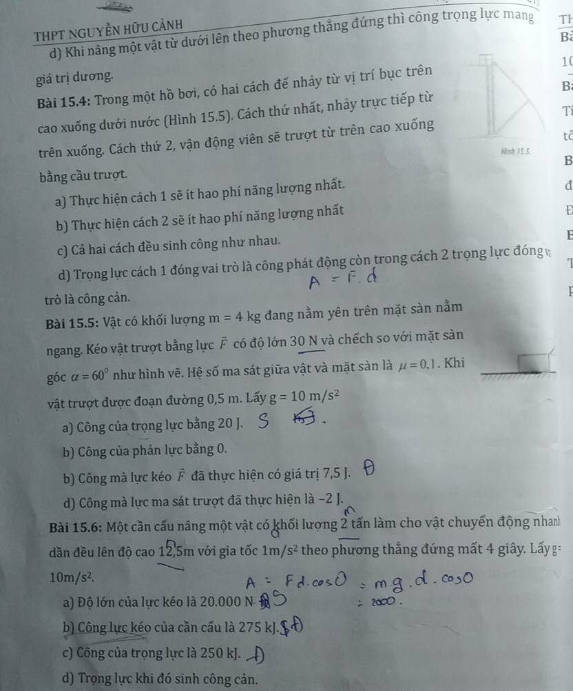 THPT ngUyễN Hữu cảnh
d) Khi nâng một vật từ dưới lên theo phương thẳng đứng thì công trọng lực mang Th
B
10
giá trị dương.
Bài 15.4: Trong một hồ bơi, có hai cách để nhảy từ vị trí bục trên
cao xuống dưới nước (Hình 15.5). Cách thứ nhất, nhảy trực tiếp từ B
Tí
tô
trên xuống. Cách thứ 2, vận động viên sẽ trượt từ trên cao xuống
Ninh 15.5.
bằng cầu trượt. B
a) Thực hiện cách 1 sẽ ít hao phí năng lượng nhất.
d
b) Thực hiện cách 2 sẽ ít hao phí năng lượng nhất
Đ
c) Cả hai cách đều sinh công như nhau.
F
I
d) Trọng lực cách 1 đóng vai trò là công phát động còn trong cách 2 trọng lực đóng 
trò là công cản.
Bài 15.5: Vật có khối lượng m=4kg đang nằm yên trên mặt sàn nằm
ngang. Kéo vật trượt bằng lực F có độ lớn 30 N và chếch so với mặt sàn
góc alpha =60° như hình vẽ. Hệ số ma sát giữa vật và mặt sàn là mu =0.1. Khi
vật trượt được đoạn đường 0,5 m. Lấy g=10m/s^2
a) Công của trọng lực bằng 20 J.
b) Công của phản lực bằng 0.
b) Công mà lực kéo F đã thực hiện có giá trị 7,5 J.
d) Công mà lực ma sát trượt đã thực hiện là −2 J.
Bài 15.6: Một cần cấu nâng một vật có khối lượng 2 tấn làm cho vật chuyển động nhan
dần đều lên độ cao 12,5m với gia tốc 1m/s^2 theo phương thẳng đứng mất 4 giây. Lấyg=
10m/s^2.
a) Độ lớn của lực kéo là 20.000 N-
b) Công lực kéo của cần cấu là 275 kJ.
c) Công của trọng lực là 250 kJ.
d) Trọng lực khi đó sinh công cản.