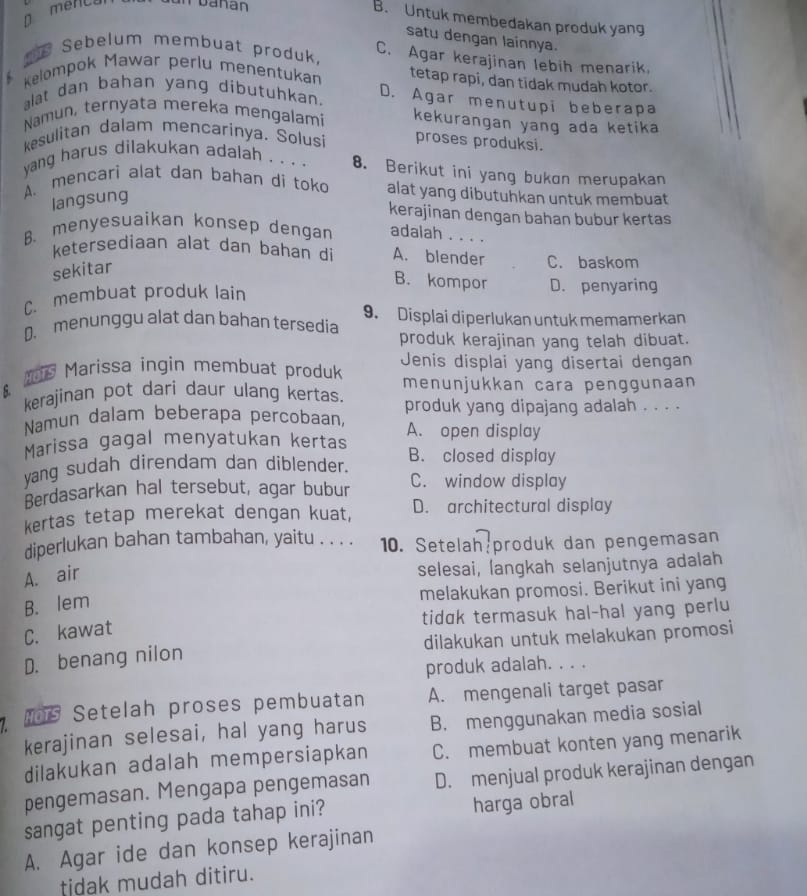 menca T uanan
B. Untuk membedakan produk yang
satu dengan lainnya.
Sebelum membuat produk C. Agar kerajinan lebih menarik
Kelompok Mawar perlu menentukan tetap rapi, dan tidak mudah kotor.
alat dan bahan yang dibutuhkan.
D. Agar menutupi beberapa
Namun, ternyata mereka mengalami kekurangan yang ada ketika
kesulitan dalam mencarinya. Solusi proses produksi.
yang harus dilakukan adalah . . . . 8. Berikut ini yang bukon merupakan
A. mencarì alat dan bahan di toko alat yang dibutuhkan untuk membuat
langsung
kerajinan dengan bahan bubur kertas
B. menyesuaikan konsep dengan adalah . . . .
ketersediaan alat dan bahan di A. blender C. baskom
sekitar
B. kompor D. penyaring
C. membuat produk lain
D. menunggu alat dan bahan tersedia 9. Displai diperlukan untuk memamerkan
produk kerajinan yang telah dibuat.
is Marissa ingin membuat produk Jenis displai yang disertai dengan
kerajinan pot dari daur ulang kertas. menunjukkan cara penggunaan
Namun dalam beberapa percobaan, produk yang dipajang adalah . . . .
Marissa gagal menyatukan kertas A. open display
yang sudah direndam dan diblender. B. closed display
Berdasarkan hal tersebut, agar bubur C. window display
kertas tetap merekat dengan kuat, D. architectural display
diperlukan bahan tambahan, yaitu . . . . 10. Setelah:produk dan pengemasan
A. air
selesai, langkah selanjutnya adalah
melakukan promosi. Berikut ini yang
B. lem
tidɑk termasuk hal-hal yang perlu
C. kawat
D. benang nilon dilakukan untuk melakukan promosi
produk adalah. . . .
HOT Setelah proses pembuatan A. mengenali target pasar
kerajinan selesai, hal yang harus B. menggunakan media sosial
dilakukan adalah mempersiapkan C. membuat konten yang menarik
pengemasan. Mengapa pengemasan D. menjual produk kerajinan dengan
sangat penting pada tahap ini? harga obral
A. Agar ide dan konsep kerajinan
tidak mudah ditiru.