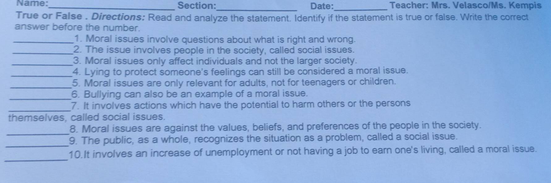 Name:_ Section:_ Date:_ Teacher: Mrs. Velasco/Ms. Kempis 
True or False . Directions: Read and analyze the statement. Identify if the statement is true or false. Write the correct 
answer before the number. 
_1. Moral issues involve questions about what is right and wrong. 
_2. The issue involves people in the society, called social issues. 
_3. Moral issues only affect individuals and not the larger society. 
_4. Lying to protect someone's feelings can still be considered a moral issue. 
_5. Moral issues are only relevant for adults, not for teenagers or children. 
_6. Bullying can also be an example of a moral issue. 
_ 
7. It involves actions which have the potential to harm others or the persons 
themselves, called social issues. 
_ 
8. Moral issues are against the values, beliefs, and preferences of the people in the society. 
_ 
9. The public, as a whole, recognizes the situation as a problem, called a social issue. 
_ 
10.It involves an increase of unemployment or not having a job to earn one's living, called a moral issue.