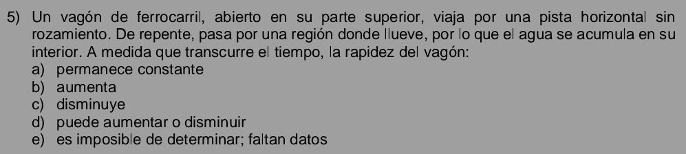 Un vagón de ferrocarril, abierto en su parte superior, viaja por una pista horizontal sin
rozamiento. De repente, pasa por una región donde llueve, por lo que el agua se acumula en su
interior. A medida que transcurre el tiempo, la rapidez del vagón:
a) permanece constante
b) aumenta
c) disminuye
d) puede aumentar o disminuir
e) es imposible de determinar; faltan datos
