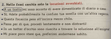 Nelle frasi cerchia solo le locuzioni avverbiali. 
A un tratto mi sono accorta di avere dimenticato il diario a casa, 
Sì, Adele probabilmente ha confuso tua sorella con un’altra ragazza. 
Questa focaccia pesa all’incirca mezzo chilo. 
Passa per di qua, procedi lentamente e non distrarti! 
In un batter d’occhio sono riuscita a trovare la soluzione all’enigma! 
Mi piace poco stare qua, preferirei andarmene subito.