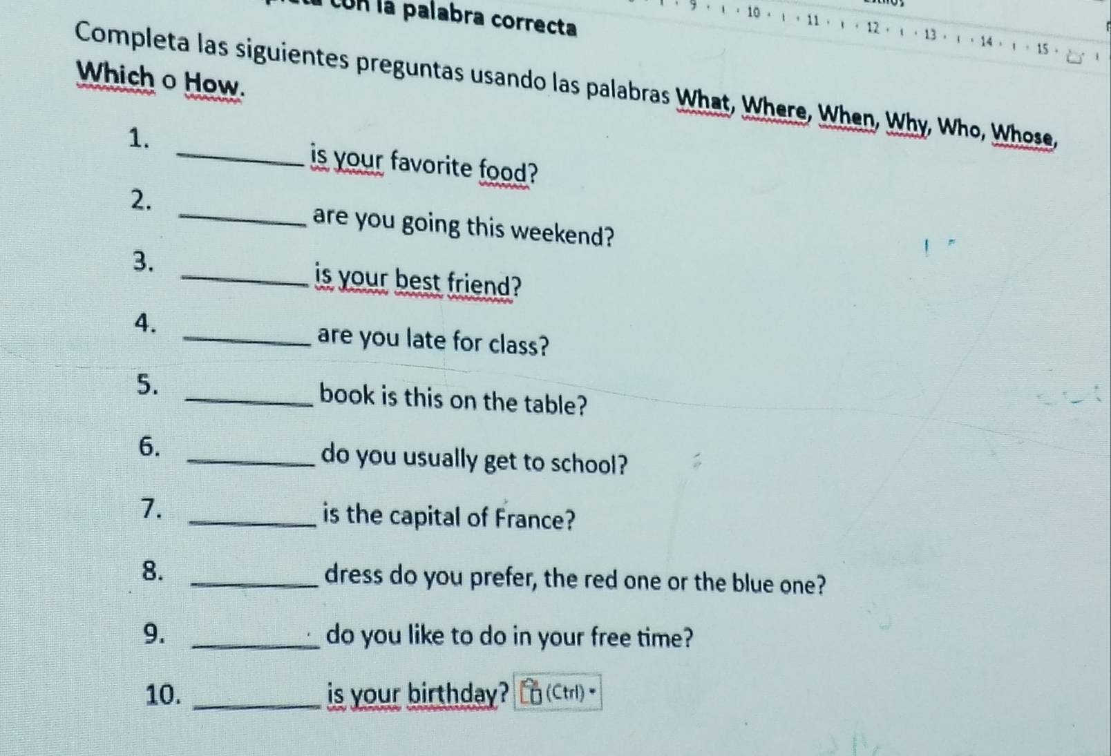 con la palabra correcta 
12 .
10 ， 1 ·11  · 13 · ι · 14 ， 。 15 · 
Which o How. 
Completa las siguientes preguntas usando las palabras What, Where, When, Why, Who, Whose, 
1. _is your favorite food? 
2. 
_are you going this weekend? 
3. 
_is your best friend? 
4. 
_are you late for class? 
5. _book is this on the table? 
6. _do you usually get to school? 
7. _is the capital of France? 
8. _dress do you prefer, the red one or the blue one? 
9. _do you like to do in your free time? 
10. _is your birthday? (Ctrl)