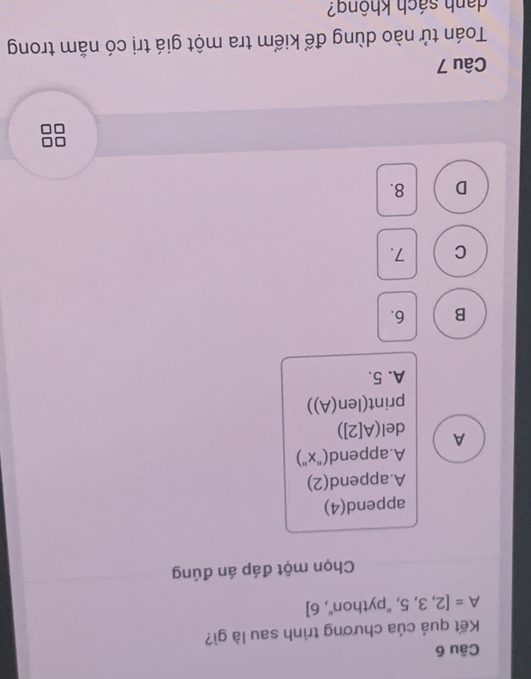 Kết quả của chương trình sau là gì?
A=[2,3,5, ,''python'',6]
Chọn một đáp án đúng
append(4)
A.append(2)
A. append("x")
A d (A[2])
print (len(A))
A. 5.
B 6.
C 7.
D 8.
Câu 7
Toán tử nào dùng để kiểm tra một giá trị có nằm trong
danh sách không?