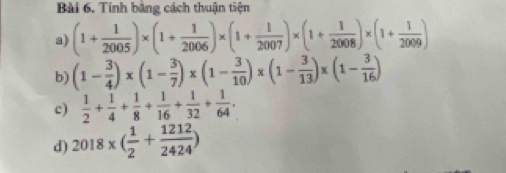 Tính bằng cách thuận tiện 
a) (1+ 1/2005 )* (1+ 1/2006 )* (1+ 1/2007 )* (1+ 1/2008 )* (1+ 1/2009 )
b) (1- 3/4 )* (1- 3/7 )* (1- 3/10 )* (1- 3/13 )* (1- 3/16 )
c)  1/2 + 1/4 + 1/8 + 1/16 + 1/32 + 1/64 . 
d) 2018* ( 1/2 + 1212/2424 )