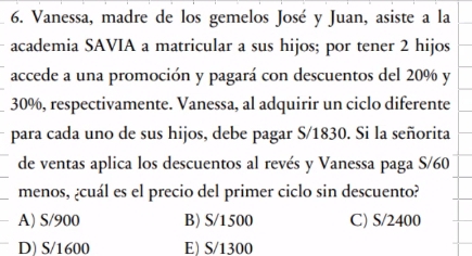 Vanessa, madre de los gemelos José y Juan, asiste a la
academia SAVIA a matricular a sus hijos; por tener 2 hijos
accede a una promoción y pagará con descuentos del 20% y
30%, respectivamente. Vanessa, al adquirir un ciclo diferente
para cada uno de sus hijos, debe pagar S/1830. Si la señorita
de ventas aplica los descuentos al revés y Vanessa paga S/60
menos, ¿cuál es el precio del primer ciclo sin descuento?
A) S/900 B) S/1500 C) S/2400
D) S/1600 E) S/1300