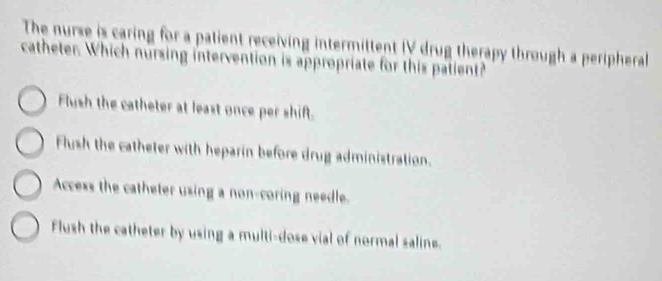 The nurse is caring for a patient receiving intermittent IV drug therapy through a peripheral 
catheter. Which nursing intervention is appropriate for this patient?
Flush the catheter at least once per shift.
Flush the catheter with heparin before drug administration.
Access the catheter using a non-coring needle.
Flush the catheter by using a multi-dose vial of normal saline.