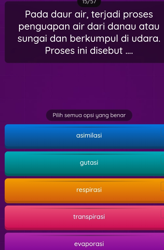 15/57
Pada daur air, terjadi proses
penguapan air dari danau atau
sungai dan berkumpul di udara.
Proses ini disebut ....
Pilih semua opsi yang benar
asimilasi
gutasi
respirasi
transpirasi
evaporasi