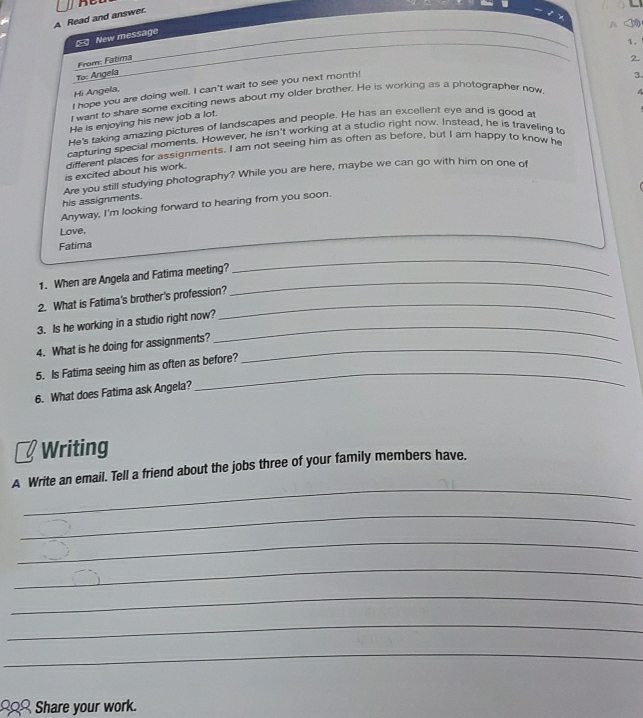 A Read and answer. 
4 
New message 
From: Fatma 
2. 
To: Angela 
3. 
I hope you are doing well. I can't wait to see you next month! 1. 
Hi Angela, 
I want to share some exciting news about my older brother. He is working as a photographer now 
He is enjoying his new job a lot. 
He's taking amazing pictures of landscapes and people. He has an excellent eye and is good at 
capturing special moments. However, he isn't working at a studio right now. Instead, he is traveling to 
different places for assignments. I am not seeing him as often as before, but I am happy to know he 
is excited about his work. 
his assignments. Are you still studying photography? While you are here, maybe we can go with him on one of 
Anyway, I'm looking forward to hearing from you soon. 
Love, 
Fatima 
1. When are Angela and Fatima meeting?_ 
_ 
2. What is Fatima's brother's profession?_ 
_ 
3. Is he working in a studio right now? 
4. What is he doing for assignments?_ 
5. Is Fatima seeing him as often as before? 
6. What does Fatima ask Angela? 
_ 
Writing 
_ 
A Write an email. Tell a friend about the jobs three of your family members have. 
_ 
_ 
_ 
_ 
_ 
_ 
. 2 Share your work.