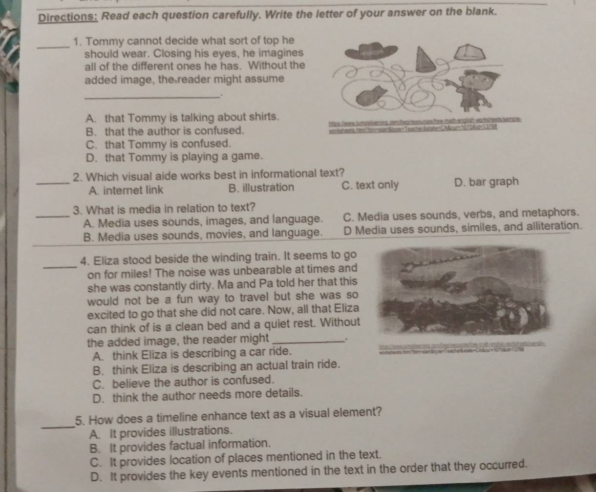 Directions: Read each question carefully. Write the letter of your answer on the blank.
_1. Tommy cannot decide what sort of top he
should wear. Closing his eyes, he imagines
all of the different ones he has. Without the
added image, the reader might assume
_.
A. that Tommy is talking about shirts.
B. that the author is confused.
C. that Tommy is confused.
D. that Tommy is playing a game.
2. Which visual aide works best in informational text?
_A. internet link B. illustration C. text only D. bar graph
3. What is media in relation to text?
_A. Media uses sounds, images, and language. C. Media uses sounds, verbs, and metaphors.
_
B. Media uses sounds, movies, and language. D Media uses sounds, similes, and alliteration.
4. Eliza stood beside the winding train. It seems to go
_on for miles! The noise was unbearable at times and
she was constantly dirty. Ma and Pa told her that this
would not be a fun way to travel but she was so 
excited to go that she did not care. Now, all that Eliza
can think of is a clean bed and a quiet rest. Without
the added image, the reader might_
.
A. think Eliza is describing a car ride. acsetStyon= T eache &vate=CAfou +127
B. think Eliza is describing an actual train ride.
C. believe the author is confused.
D. think the author needs more details.
_
5. How does a timeline enhance text as a visual element?
A. It provides illustrations.
B. It provides factual information.
C. It provides location of places mentioned in the text,
D. It provides the key events mentioned in the text in the order that they occurred.
