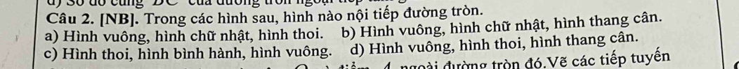 3ố dó cũng DC ' của đương trổ
Câu 2. [NB]. Trong các hình sau, hình nào nội tiếp đường tròn.
a) Hình vuông, hình chữ nhật, hình thoi. b) Hình vuông, hình chữ nhật, hình thang cân.
c) Hình thoi, hình bình hành, hình vuông. d) Hình vuông, hình thoi, hình thang cân.
ngoài đường tròn đó.Vẽ các tiếp tuyên