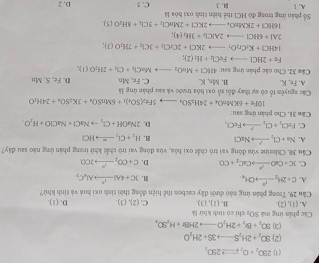 (1) 2SO_2+O_2leftharpoons 2SO_3
(2) SO_2+2H_2Sto 3S+2H_2O
(3) SO_2+Br_2+2H_2Oto 2HBr+H_2SO_4
Các phản ứng mà SO_2 chỉ có tính khử là
A. (1),(2). B. (1),˙(3). C. (2), (3). D. (1).
Câu 29. Trong phản ứng nào dưới dây cacbon thể hiện đồng thời tính oxi hoá và tính khứ?
A. C+2H_2xrightarrow I_4CH_4. 3C+4Alxrightarrow I^0Al_4C_3.
B.
C. 3C+CaOxrightarrow I°CaC_2+CO. C+CO_2xrightarrow 1°2CO.
D.
Câu 30. Chlorine vừa đóng vai trò chất oxi hóa, vừa đóng vai trò chất khử trong phản ứng nảo sau đây?
A. Na+Cl_2to NaCl B. H_2+Cl_2to HCl
C. FeCl_2+Cl_2to FeCl_3 D. 2NaOH+Cl_2to NaCl+NaClO+H_2O.
Câu 31. Cho phản ứng sau:
10Fe+6KMnO_4+24H_2SO_4to 5Fe_2(SO_4)_3+6MnSO_4+3K_2SO_4+24H_2O
Các nguyên tố có sự thay đổi số oxi hóa trước và sau phản ứng là
A. Fe, K. B. Mn, K. C. Fe, Mn. D. Fe,S,Mn.
Câu 32. Cho các phản ứng sau: 4HCl+MnO_2to MnCl_2+Cl_2+2H_2O(l) :
Fe+2HClto FeCl_2+H_2(2)
14HCl+K_2Cr_2O_7to 2KCl+2CrCl_3+3Cl_2+7H_2O(3);
2Al+6HClto 2AlCl_3+3H_2(4);
16HCl+2KMnO_4to 2KCl+2MnCl_2+5Cl_2+8H_2O(5).
Số phản ứng trong đó HCl thể hiện tính oxi hóa là
A. 1 B. 3 C. 5 D. 2