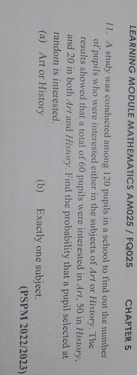 LEARNING MODULE MATHEMATICS AM025 / FQ025 CHAPTER 5 
11. A study was conducted among 120 pupils in a school to find out the number 
of pupils who were interested either in the subjects of Art or History. The 
results showed that a total of 60 pupils were interested in Art, 50 in History, 
and 20 in both Art and History. Find the probability that a pupil selected at 
random is interested. 
(a) Art or History (b) Exactly one subject. 
(PSPM 2022/2023)