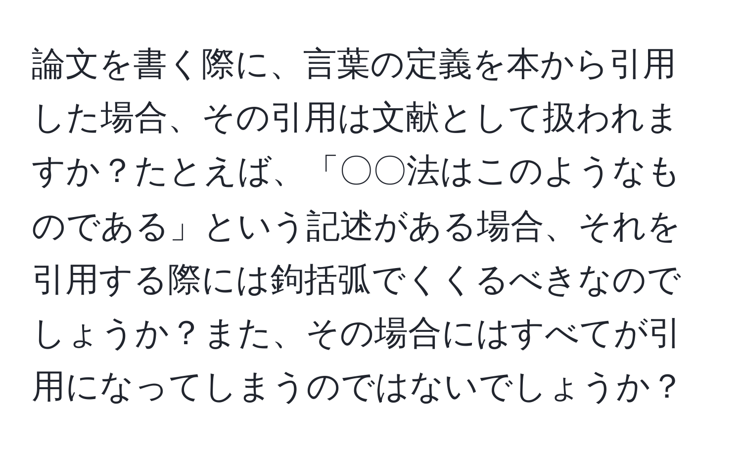 論文を書く際に、言葉の定義を本から引用した場合、その引用は文献として扱われますか？たとえば、「〇〇法はこのようなものである」という記述がある場合、それを引用する際には鉤括弧でくくるべきなのでしょうか？また、その場合にはすべてが引用になってしまうのではないでしょうか？